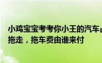 小鸡宝宝考考你小王的汽车占了消防通道，拒不挪车被强制拖走，拖车费由谁来付