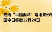 成语“耳提面命”是用来形容长辈对晚辈教导的态度 蚂蚁庄园今日答案12月24日