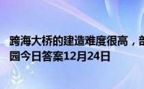 跨海大桥的建造难度很高，部分原因是因为海洋环境 蚂蚁庄园今日答案12月24日