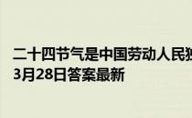 二十四节气是中国劳动人民独创的文化遗产，对吗 蚂蚁新村3月28日答案最新