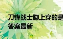 刀锋战士脚上穿的是什么 蚂蚁庄园5月15日答案最新