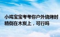 小鸡宝宝考考你户外烧烤时，为了生火更快，直接把液体酒精倒在木炭上，可行吗