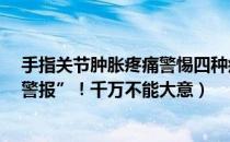 手指关节肿胀疼痛警惕四种疾病（四种手指痛是5种疾病“警报”！千万不能大意）