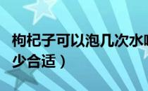 枸杞子可以泡几次水喝（枸杞子泡水喝水温多少合适）