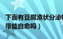 下面有豆腐渣状分泌物怎么回事（豆腐渣样白带能自愈吗）