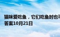 猫咪爱吃鱼，它们吃鱼时也可能被鱼刺卡到吗 蚂蚁庄园今日答案10月21日