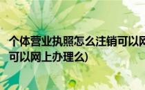 个体营业执照怎么注销可以网上办理(个体营业执照怎么注销可以网上办理么)