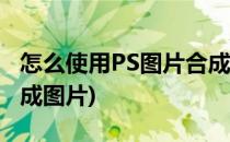 怎么使用PS图片合成详细步骤(如何使用ps合成图片)