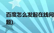 百度怎么发起在线问一问(如何在百度上发问题)