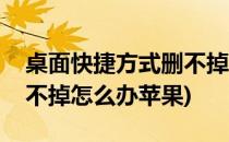 桌面快捷方式删不掉怎么办(桌面快捷方式删不掉怎么办苹果)