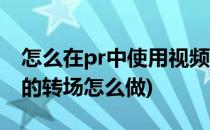 怎么在pr中使用视频转场(pr视频与视频之间的转场怎么做)