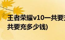 王者荣耀v10一共要充多少钱(王者荣耀v8一共要充多少钱)