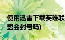 使用迅雷下载英雄联盟(使用迅雷下载英雄联盟会封号吗)