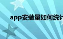 app安装量如何统计?(安装app统计表)