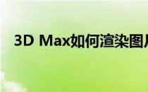 3D Max如何渲染图片(3d max怎么渲染)