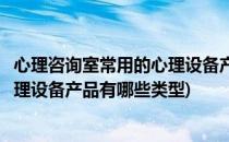 心理咨询室常用的心理设备产品有哪些(心理咨询室常用的心理设备产品有哪些类型)