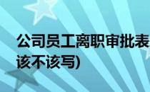 公司员工离职审批表怎么做(员工离职审批表该不该写)