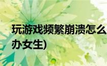 玩游戏频繁崩溃怎么办(玩游戏频繁崩溃怎么办女生)