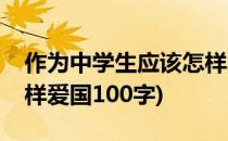 作为中学生应该怎样爱国(作为中学生应该怎样爱国100字)