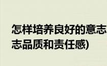 怎样培养良好的意志品质(怎样培养良好的意志品质和责任感)