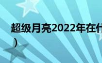 超级月亮2022年在什么时候出现（超级月亮）