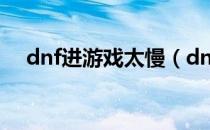 dnf进游戏太慢（dnf进游戏很慢5分钟）