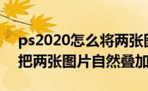 ps2020怎么将两张图片叠加一起（ps2018把两张图片自然叠加）