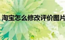 淘宝怎么修改评价图片（淘宝怎么修改评价）