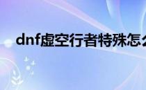 dnf虚空行者特殊怎么放（dnf虚空行者）