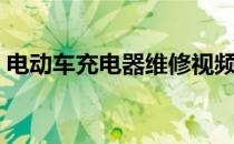 电动车充电器维修视频（电动车充电器维修）