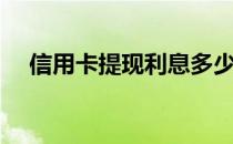 信用卡提现利息多少（信用卡提现利息）