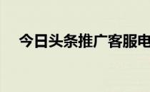 今日头条推广客服电话（今日头条推广）