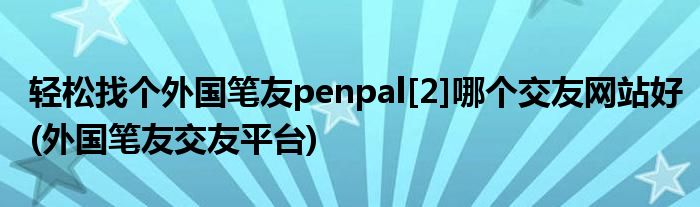 轻松找个外国笔友penpal[2]哪个交友网站好(外国笔友交友平台)