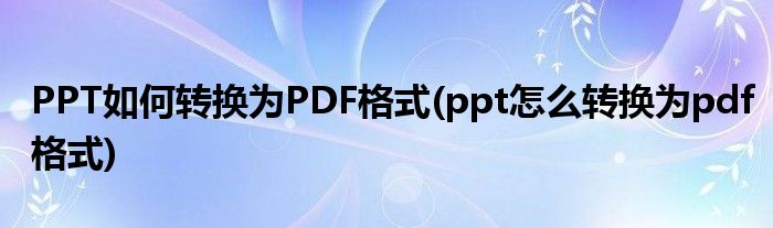 PPT如何转换为PDF格式(ppt怎么转换为pdf格式)
