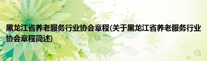 黑龙江省养老服务行业协会章程(关于黑龙江省养老服务行业协会章程简述)
