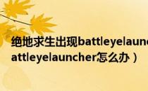 绝地求生出现battleyelauncher解决办法（绝地求生出现battleyelauncher怎么办）