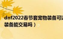 dnf2022春节套宠物装备可以交易吗（dnf2022春节套宠物装备能交易吗）