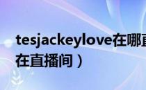 tesjackeylove在哪直播（tesjackeylove所在直播间）