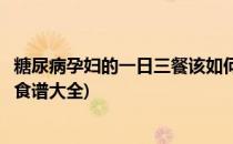 糖尿病孕妇的一日三餐该如何安排呢(孕妇糖尿病的一日三餐食谱大全)