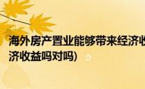 海外房产置业能够带来经济收益吗(海外房产置业能够带来经济收益吗对吗)