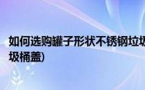 如何选购罐子形状不锈钢垃圾桶(如何选购罐子形状不锈钢垃圾桶盖)