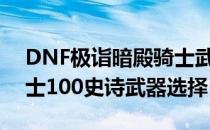 DNF极诣暗殿骑士武器选哪个（极诣暗殿骑士100史诗武器选择）