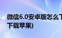 微信6.0安卓版怎么下载(微信6.0安卓版怎么下载苹果)