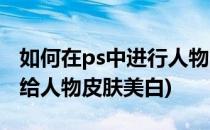 如何在ps中进行人物图像的美白操作(ps如何给人物皮肤美白)