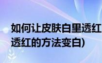 如何让皮肤白里透红的方法(如何让皮肤白里透红的方法变白)