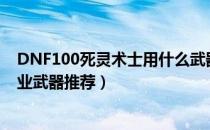 DNF100死灵术士用什么武器好（100版本死灵术士最强毕业武器推荐）