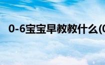 0-6宝宝早教教什么(0到6岁婴儿早教知识)