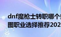 dnf魔枪士转职哪个好2021（魔枪士转职刷图职业选择推荐2021）