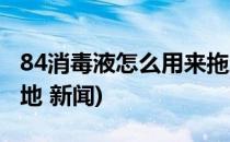 84消毒液怎么用来拖地(84消毒液怎么用来拖地 新闻)