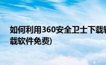 如何利用360安全卫士下载软件?(如何利用360安全卫士下载软件免费)